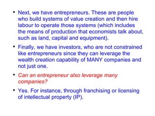 Next, we have entrepreneurs. These are people who build systems of value creation and then hire labour to operate those systems (which includes the means of production that economists talk about, such as land, capital and equipment). Finally, we have investors, who are not constrained like entrepreneurs since they can leverage the wealth creation capability of MANY companies and not just one. Can an entrepreneur also leverage many companies? Yes. For instance, through franchising or licensing of intellectual property (IP). 