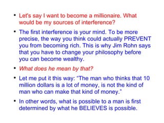 Let's say I want to become a millionaire. What would be my sources of interference? The first interference is your mind. To be more precise, the way you think could actually PREVENT you from becoming rich. This is why Jim Rohn says that you have to change your philosophy before you can become wealthy. What does he mean by that? Let me put it this way: “The man who thinks that 10 million dollars is a lot of money, is not the kind of man who can make that kind of money.” In other words, what is possible to a man is first determined by what he BELIEVES is possible. 