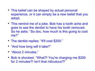 This belief can be shaped by actual personal experience, or it can simply be a new belief that you adopt. This remind me of a joke. Bob has a tooth ache and goes to see the dentist to have his tooth removed. So he asks: “So doc, how much is this going to cost me?” The dentist replies: “It'll cost $200.” “ And how long will it take?” “ About 2 minutes.” Bob is shocked. “What?! You're charging me $200 for 2 minutes?! Isn't that ridiculous?!” 