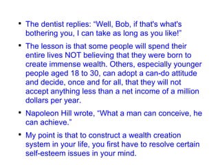 The dentist replies: “Well, Bob, if that's what's bothering you, I can take as long as you like!” The lesson is that some people will spend their entire lives NOT believing that they were born to create immense wealth. Others, especially younger people aged 18 to 30, can adopt a can-do attitude and decide, once and for all, that they will not accept anything less than a net income of a million dollars per year. Napoleon Hill wrote, “What a man can conceive, he can achieve.” My point is that to construct a wealth creation system in your life, you first have to resolve certain self-esteem issues in your mind. 