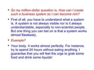 So my million-dollar question is, How can I create such a business system so I can become rich? First of all, you have to understand what a system is. A system is not always visible nor is it always understandable, especially to non-scientist people. But one thing you can bet on is that a system works almost flawlessly. Example? Your body. It works almost perfectly. For instance, try to spend 24 hours without eating anything. I guarantee that you will feel the urge to grab some food and drink some liquids! 