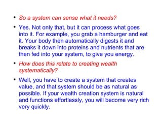 So a system can sense what it needs? Yes. Not only that, but it can process what goes into it. For example, you grab a hamburger and eat it. Your body then automatically digests it and breaks it down into proteins and nutrients that are then fed into your system, to give you energy. How does this relate to creating wealth systematically? Well, you have to create a system that creates value, and that system should be as natural as possible. If your wealth creation system is natural and functions effortlessly, you will become very rich very quickly. 