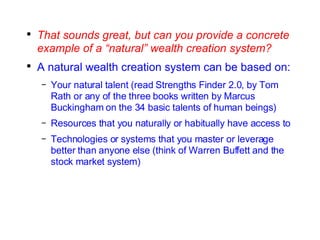 That sounds great, but can you provide a concrete example of a “natural” wealth creation system? A natural wealth creation system can be based on: Your natural talent (read Strengths Finder 2.0, by Tom Rath or any of the three books written by Marcus Buckingham on the 34 basic talents of human beings) Resources that you naturally or habitually have access to Technologies or systems that you master or leverage better than anyone else (think of Warren Buffett and the stock market system) 