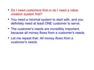 Do I need customers first or do I need a value creation system first? You need a minimal system to start with, and you definitely need at least ONE customer to serve. The customer's needs are incredibly important, because all money flows from a customer's needs. Let me repeat that:  All money flows from a customer's needs. 