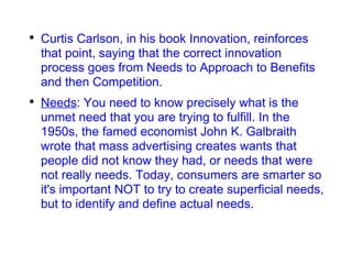 Curtis Carlson, in his book Innovation, reinforces that point, saying that the correct innovation process goes from Needs to Approach to Benefits and then Competition. Needs : You need to know precisely what is the unmet need that you are trying to fulfill. In the 1950s, the famed economist John K. Galbraith wrote that mass advertising creates wants that people did not know they had, or needs that were not really needs. Today, consumers are smarter so it's important NOT to try to create superficial needs, but to identify and define actual needs. 