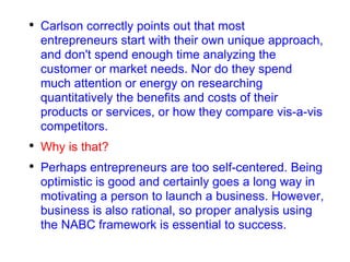 Carlson correctly points out that most entrepreneurs start with their own unique approach, and don't spend enough time analyzing the customer or market needs. Nor do they spend much attention or energy on researching quantitatively the benefits and costs of their products or services, or how they compare vis-a-vis competitors. Why is that? Perhaps entrepreneurs are too self-centered. Being optimistic is good and certainly goes a long way in motivating a person to launch a business. However, business is also rational, so proper analysis using the NABC framework is essential to success. 