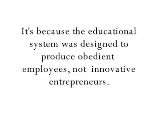 It's because the educational system was designed to produce obedient  employees, not  innovative entrepreneurs. 