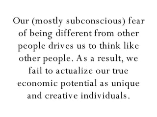 Our (mostly subconscious) fear of being different from other people drives us to think like other people. As a result, we fail to actualize our true economic potential as unique and creative individuals. 