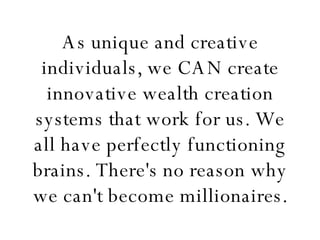 As unique and creative individuals, we CAN create innovative wealth creation systems that work for us. We all have perfectly functioning brains. There's no reason why we can't become millionaires. 