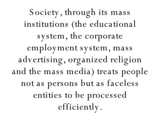 Society, through its mass institutions (the educational system, the corporate employment system, mass advertising, organized religion and the mass media) treats people not as persons but as faceless entities to be processed efficiently. 
