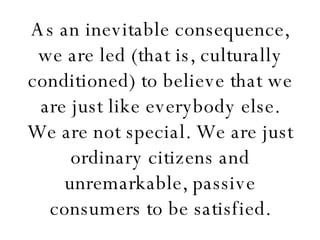 As an inevitable consequence, we are led (that is, culturally conditioned) to believe that we are just like everybody else. We are not special. We are just ordinary citizens and unremarkable, passive consumers to be satisfied. 
