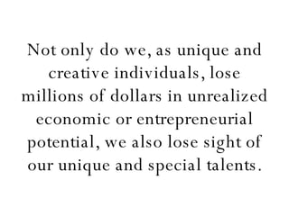 Not only do we, as unique and creative individuals, lose millions of dollars in unrealized economic or entrepreneurial potential, we also lose sight of our unique and special talents. 