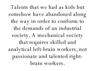 Talents that we had as kids but somehow have abandoned along the way in order to conform to the demands of an industrial society. A mechanical society that requires skilled and analytical left-brain workers, not passionate and talented right-brain workers. 