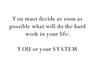 You must decide as soon as possible what will do the hard work in your life:   YOU or your SYSTEM 