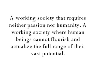 A working society that requires neither passion nor humanity. A working society where human beings cannot flourish and actualize the full range of their vast potential. 