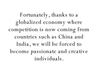 Fortunately, thanks to a globalized economy where competition is now coming from countries such as China and India, we will be forced to become passionate and creative individuals. 