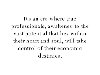 It's an era where true professionals, awakened to the vast potential that lies within their heart and soul, will take control of their economic destinies. 