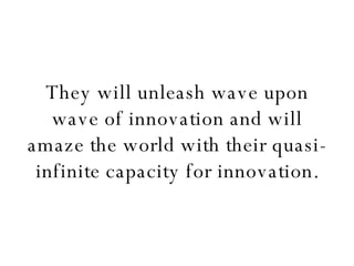 They will unleash wave upon wave of innovation and will amaze the world with their quasi-infinite capacity for innovation. 