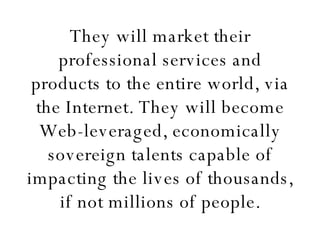 They will market their professional services and products to the entire world, via the Internet. They will become Web-leveraged, economically sovereign talents capable of impacting the lives of thousands, if not millions of people. 