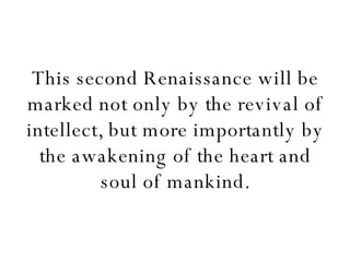 This second Renaissance will be marked not only by the revival of intellect, but more importantly by the awakening of the heart and soul of mankind. 