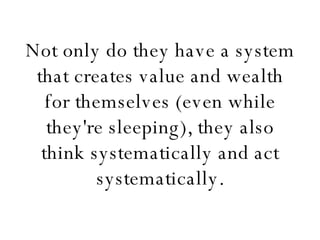 Not only do they have a system that creates value and wealth for themselves (even while they're sleeping), they also think systematically and act systematically. 