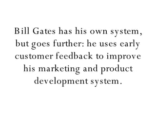 Bill Gates has his own system, but goes further: he uses early customer feedback to improve his marketing and product development system. 