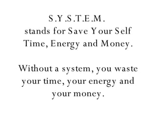 S.Y.S.T.E.M.  stands for Save Your Self Time, Energy and Money. Without a system, you waste your time, your energy and your money. 