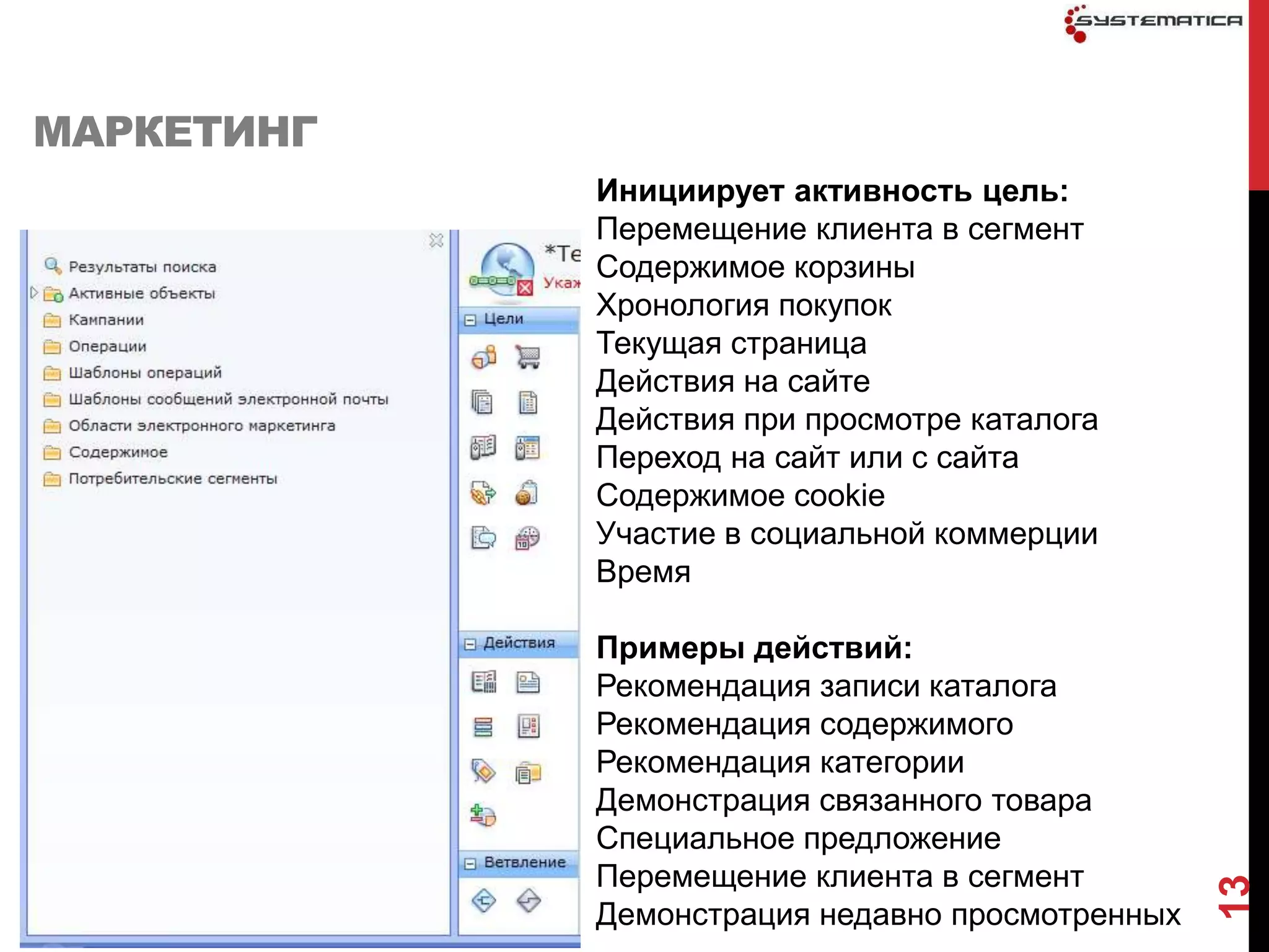 МАРКЕТИНГ
            Инициирует активность цель:
            Перемещение клиента в сегмент
            Содержимое корзины
            Хронология покупок
            Текущая страница
            Действия на сайте
            Действия при просмотре каталога
            Переход на сайт или с сайта
            Содержимое cookie
            Участие в социальной коммерции
            Время

            Примеры действий:
            Рекомендация записи каталога
            Рекомендация содержимого
            Рекомендация категории
            Демонстрация связанного товара
            Специальное предложение
            Перемещение клиента в сегмент




                                                 13
            Демонстрация недавно просмотренных
 