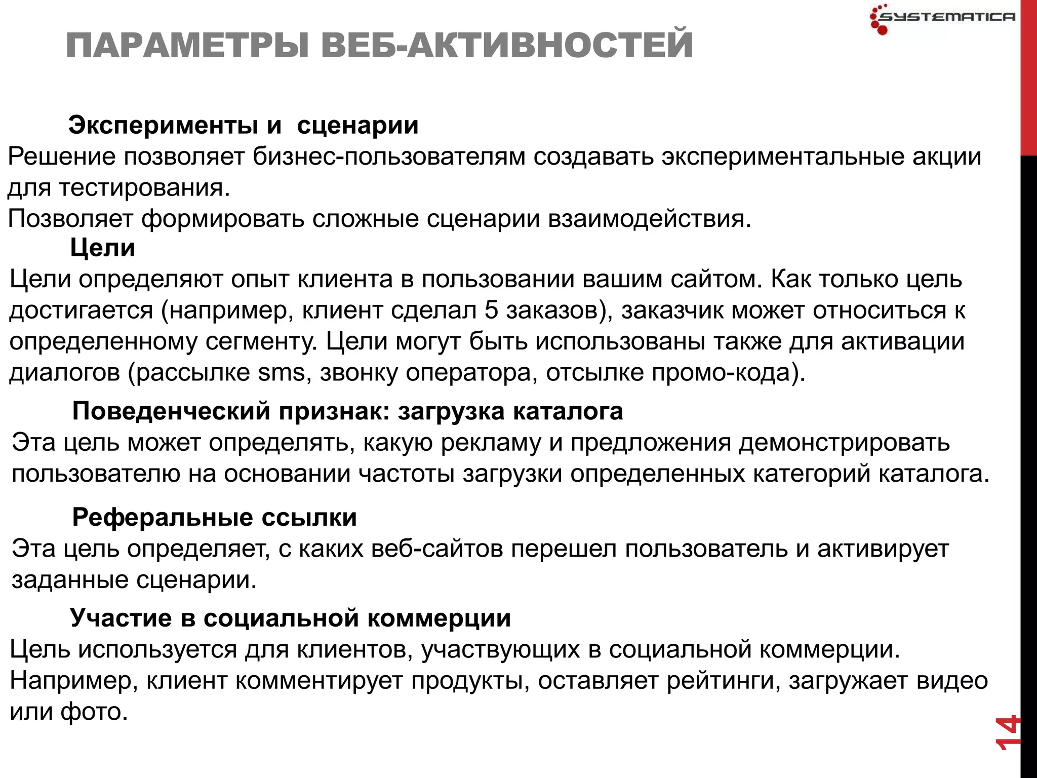 ПАРАМЕТРЫ ВЕБ-АКТИВНОСТЕЙ

     Эксперименты и сценарии
Решение позволяет бизнес-пользователям создавать экспериментальные акции
для тестирования.
Позволяет формировать сложные сценарии взаимодействия.
     Цели
Цели определяют опыт клиента в пользовании вашим сайтом. Как только цель
достигается (например, клиент сделал 5 заказов), заказчик может относиться к
определенному сегменту. Цели могут быть использованы также для активации
диалогов (рассылке sms, звонку оператора, отсылке промо-кода).
     Поведенческий признак: загрузка каталога
Эта цель может определять, какую рекламу и предложения демонстрировать
пользователю на основании частоты загрузки определенных категорий каталога.
     Реферальные ссылки
Эта цель определяет, с каких веб-сайтов перешел пользователь и активирует
заданные сценарии.
    Участие в социальной коммерции
Цель используется для клиентов, участвующих в социальной коммерции.
Например, клиент комментирует продукты, оставляет рейтинги, загружает видео
или фото.




                                                                               14
 