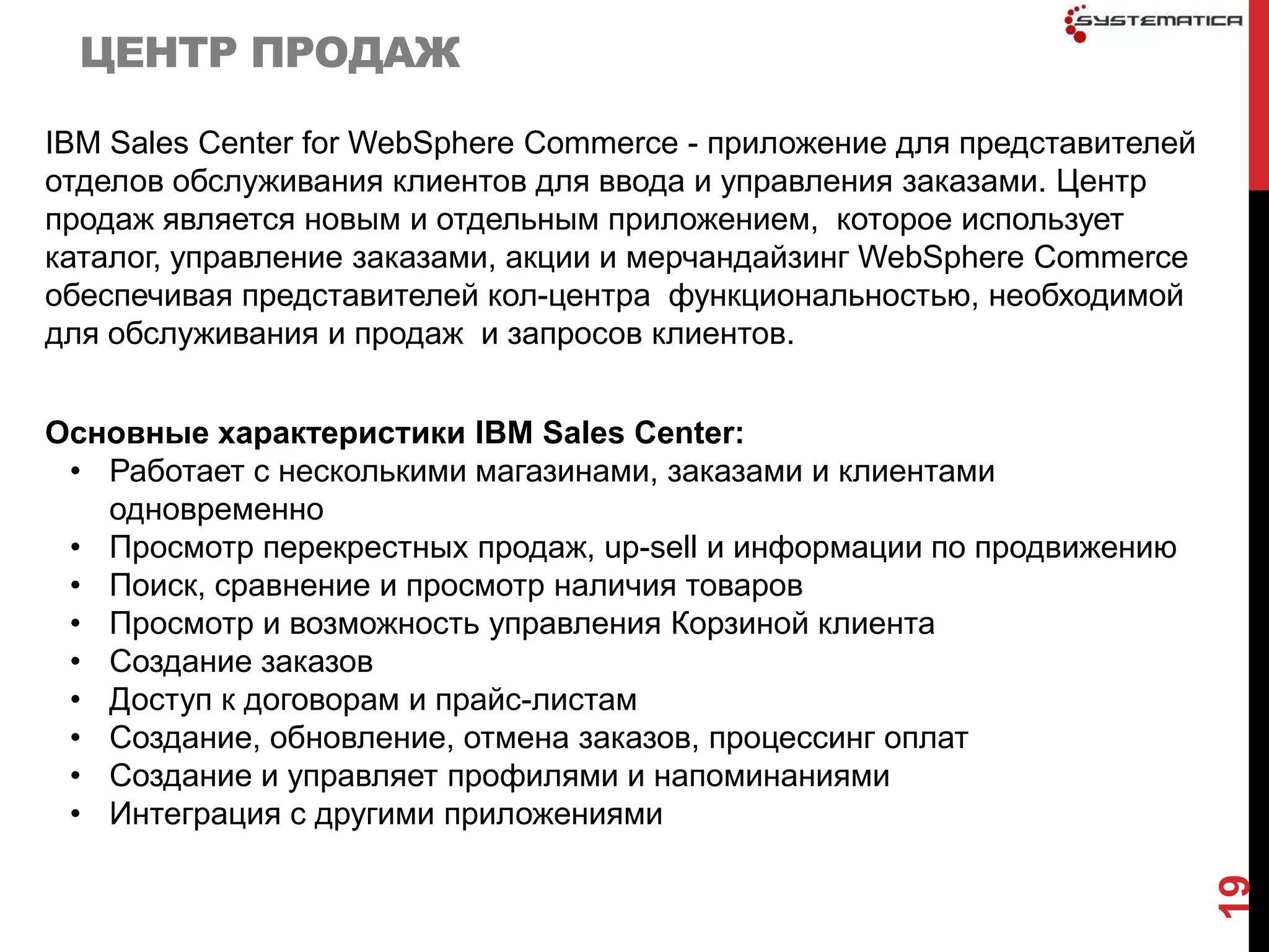 ЦЕНТР ПРОДАЖ

IBM Sales Center for WebSphere Commerce - приложение для представителей
отделов обслуживания клиентов для ввода и управления заказами. Центр
продаж является новым и отдельным приложением, которое использует
каталог, управление заказами, акции и мерчандайзинг WebSphere Commerce
обеспечивая представителей кол-центра функциональностью, необходимой
для обслуживания и продаж и запросов клиентов.


Основные характеристики IBM Sales Center:
 • Работает с несколькими магазинами, заказами и клиентами
   одновременно
 • Просмотр перекрестных продаж, up-sell и информации по продвижению
 • Поиск, сравнение и просмотр наличия товаров
 • Просмотр и возможность управления Корзиной клиента
 • Создание заказов
 • Доступ к договорам и прайс-листам
 • Создание, обновление, отмена заказов, процессинг оплат
 • Создание и управляет профилями и напоминаниями
 • Интеграция с другими приложениями




                                                                          19
 