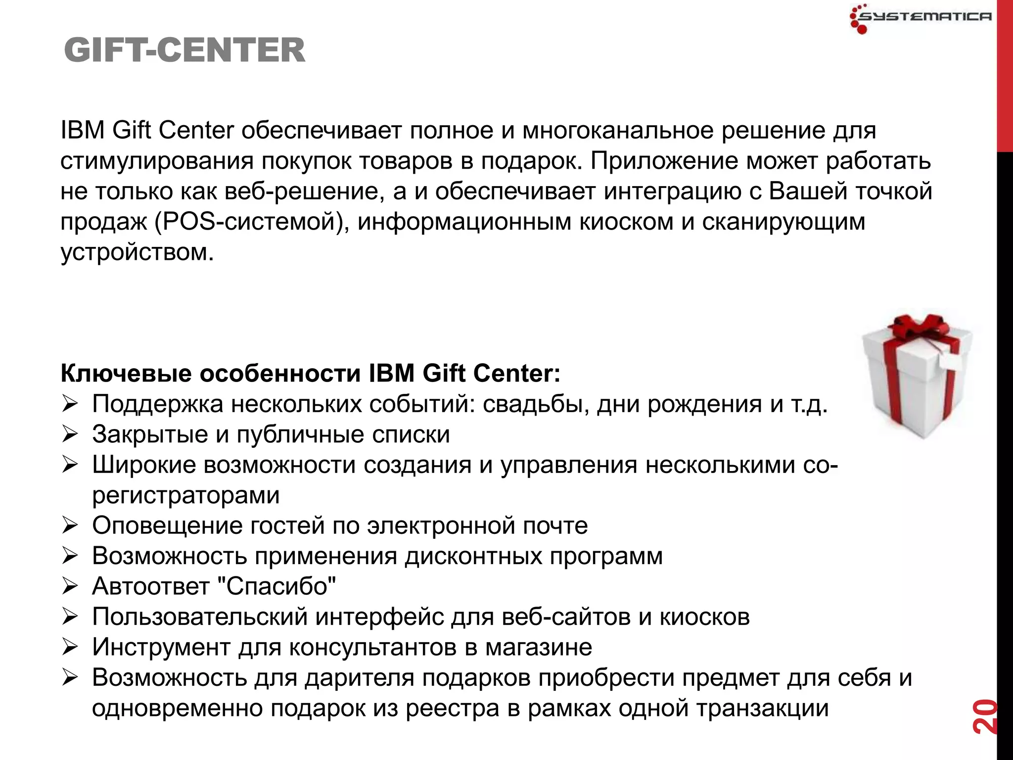 GIFT-CENTER

IBM Gift Center обеспечивает полное и многоканальное решение для
стимулирования покупок товаров в подарок. Приложение может работать
не только как веб-решение, а и обеспечивает интеграцию с Вашей точкой
продаж (POS-системой), информационным киоском и сканирующим
устройством.



Ключевые особенности IBM Gift Center:
 Поддержка нескольких событий: свадьбы, дни рождения и т.д.
 Закрытые и публичные списки
 Широкие возможности создания и управления несколькими со-
  регистраторами
 Оповещение гостей по электронной почте
 Возможность применения дисконтных программ
 Автоответ "Спасибо"
 Пользовательский интерфейс для веб-сайтов и киосков
 Инструмент для консультантов в магазине
 Возможность для дарителя подарков приобрести предмет для себя и
  одновременно подарок из реестра в рамках одной транзакции




                                                                        20
 