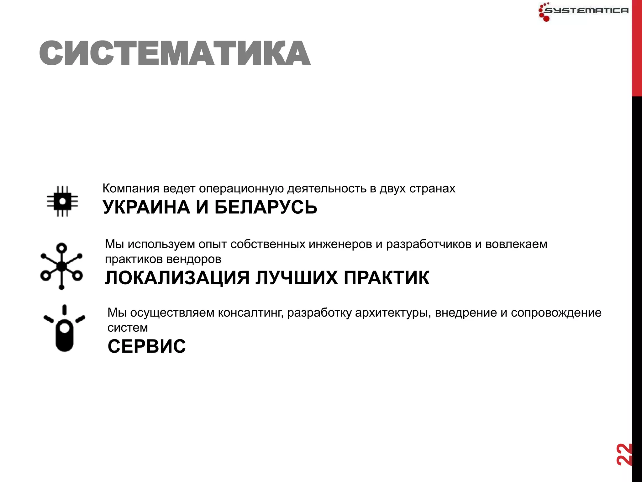 СИСТЕМАТИКА


  Компания ведет операционную деятельность в двух странах
  УКРАИНА И БЕЛАРУСЬ
  Мы используем опыт собственных инженеров и разработчиков и вовлекаем
  практиков вендоров
  ЛОКАЛИЗАЦИЯ ЛУЧШИХ ПРАКТИК
  Мы осуществляем консалтинг, разработку архитектуры, внедрение и сопровождение
  систем
  СЕРВИС




                                                                                  22
 