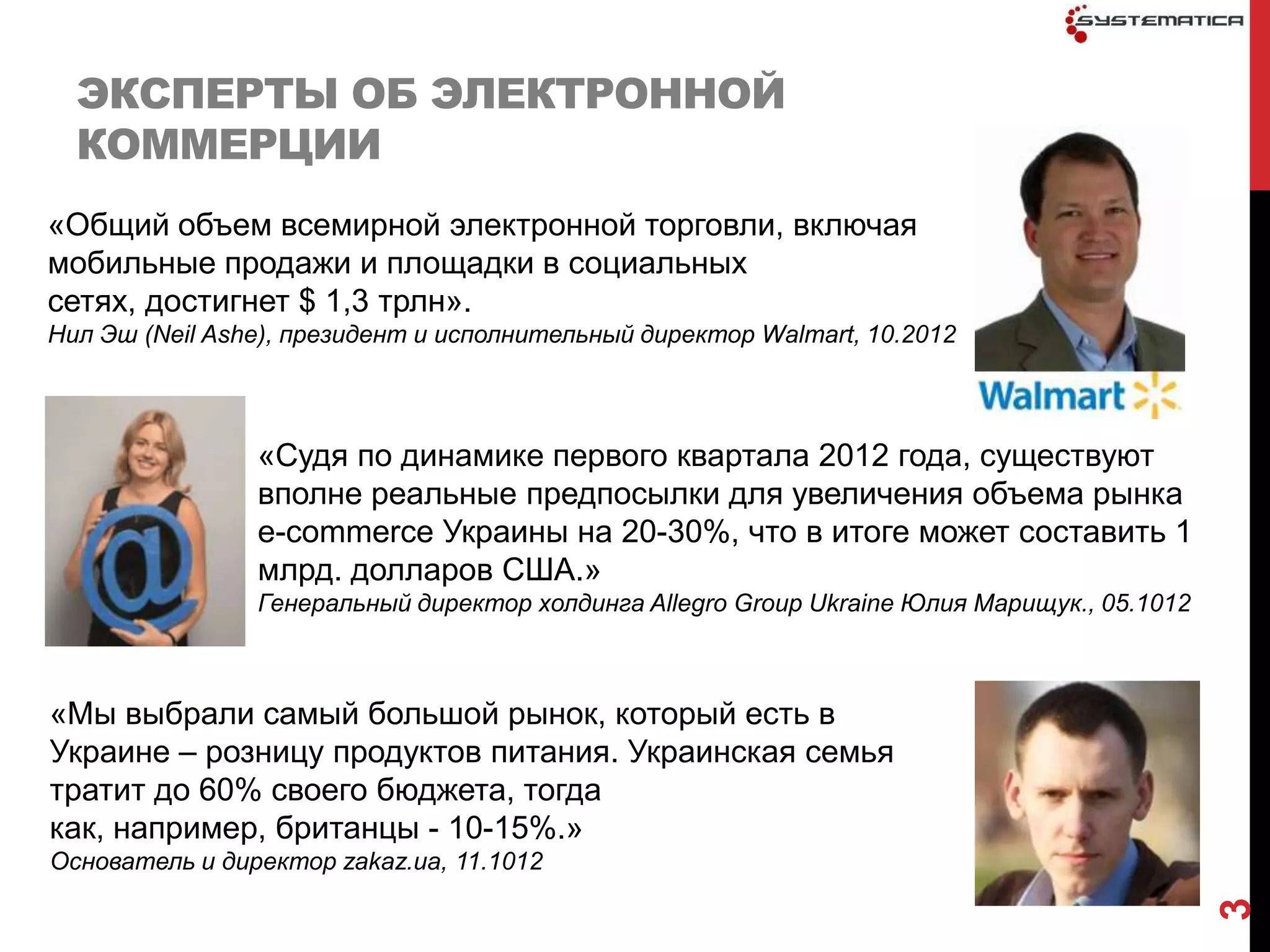 ЭКСПЕРТЫ ОБ ЭЛЕКТРОННОЙ
  КОММЕРЦИИ
«Общий объем всемирной электронной торговли, включая
мобильные продажи и площадки в социальных
сетях, достигнет $ 1,3 трлн».
Нил Эш (Neil Ashe), президент и исполнительный директор Walmart, 10.2012



                «Судя по динамике первого квартала 2012 года, существуют
                вполне реальные предпосылки для увеличения объема рынка
                e-commerce Украины на 20-30%, что в итоге может составить 1
                млрд. долларов США.»
                Генеральный директор холдинга Allegro Group Ukraine Юлия Марищук., 05.1012



«Мы выбрали самый большой рынок, который есть в
Украине – розницу продуктов питания. Украинская семья
тратит до 60% своего бюджета, тогда
как, например, британцы - 10-15%.»
Основатель и директор zakaz.ua, 11.1012




                                                                                             3
 