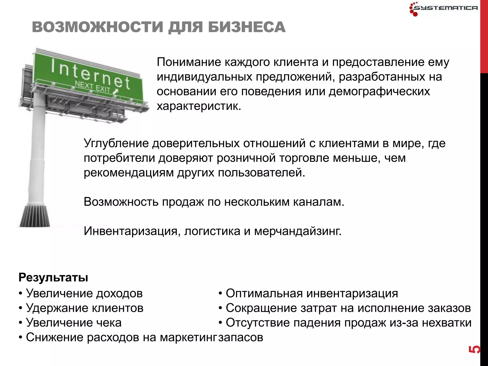 ВОЗМОЖНОСТИ ДЛЯ БИЗНЕСА

                      Понимание каждого клиента и предоставление ему
                      индивидуальных предложений, разработанных на
                      основании его поведения или демографических
                      характеристик.


          Углубление доверительных отношений с клиентами в мире, где
          потребители доверяют розничной торговле меньше, чем
          рекомендациям других пользователей.

          Возможность продаж по нескольким каналам.

          Инвентаризация, логистика и мерчандайзинг.


Результаты
• Увеличение доходов             • Оптимальная инвентаризация
• Удержание клиентов             • Сокращение затрат на исполнение заказов
• Увеличение чека                • Отсутствие падения продаж из-за нехватки
• Снижение расходов на маркетинг запасов




                                                                          5
 