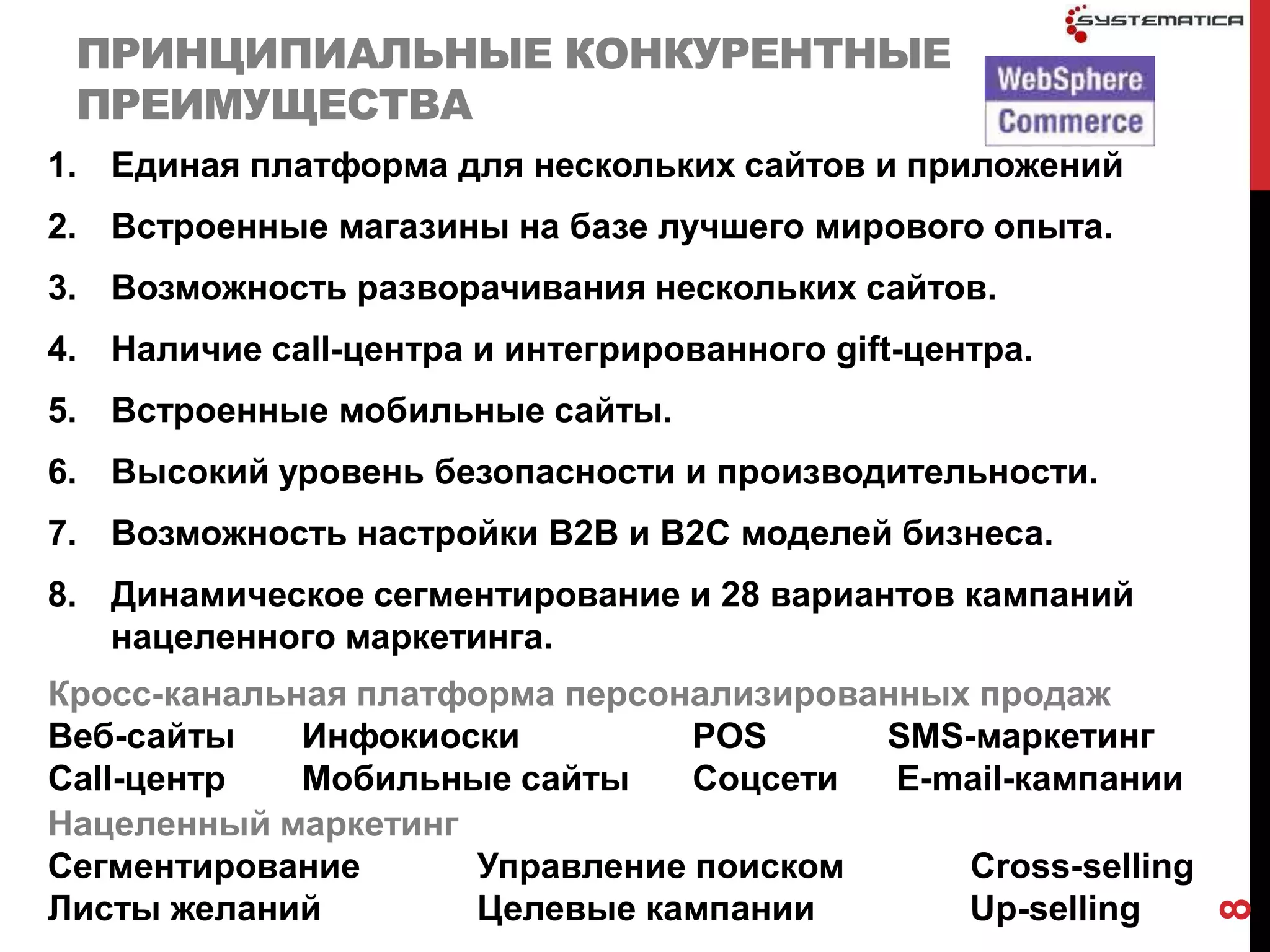 ПРИНЦИПИАЛЬНЫЕ КОНКУРЕНТНЫЕ
 ПРЕИМУЩЕСТВА
1. Единая платформа для нескольких сайтов и приложений
2. Встроенные магазины на базе лучшего мирового опыта.
3. Возможность разворачивания нескольких сайтов.
4. Наличие call-центра и интегрированного gift-центра.
5. Встроенные мобильные сайты.
6. Высокий уровень безопасности и производительности.
7. Возможность настройки В2В и В2С моделей бизнеса.
8. Динамическое сегментирование и 28 вариантов кампаний
   нацеленного маркетинга.
Кросс-канальная платформа персонализированных продаж
Веб-сайты    Инфокиоски         POS      SMS-маркетинг
Call-центр   Мобильные сайты    Соцсети   E-mail-кампании
Нацеленный маркетинг
Сегментирование      Управление поиском      Cross-selling
Листы желаний        Целевые кампании        Up-selling




                                                             8
 