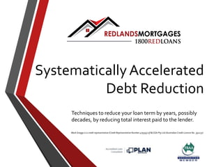 Systematically Accelerated
Debt Reduction
Techniques to reduce your loan term by years, possibly
decades, by reducing total interest paid to the lender.
Mark Greggs is a credit representative (Credit Representative Number 479393) of BLSSA Pty Ltd (Australian Credit Licence No. 391237)
 