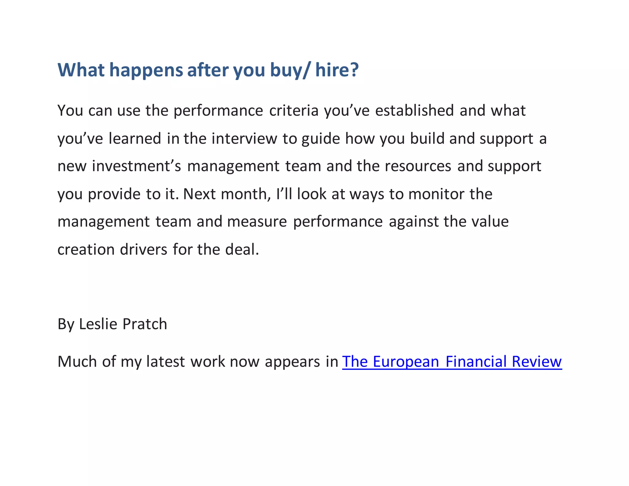 What happens after you buy/ hire?
You can use the performance criteria you’ve established and what
you’ve learned in the interview to guide how you build and support a
new investment’s management team and the resources and support
you provide to it. Next month, I’ll look at ways to monitor the
management team and measure performance against the value
creation drivers for the deal.
By Leslie Pratch
Much of my latest work now appears in The European Financial Review
 