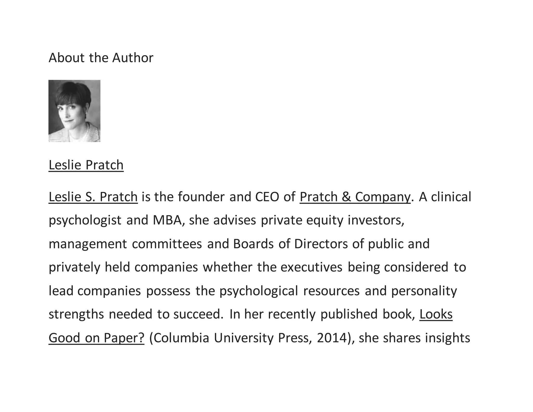 About the Author
Leslie Pratch
Leslie S. Pratch is the founder and CEO of Pratch & Company. A clinical
psychologist and MBA, she advises private equity investors,
management committees and Boards of Directors of public and
privately held companies whether the executives being considered to
lead companies possess the psychological resources and personality
strengths needed to succeed. In her recently published book, Looks
Good on Paper? (Columbia University Press, 2014), she shares insights
 