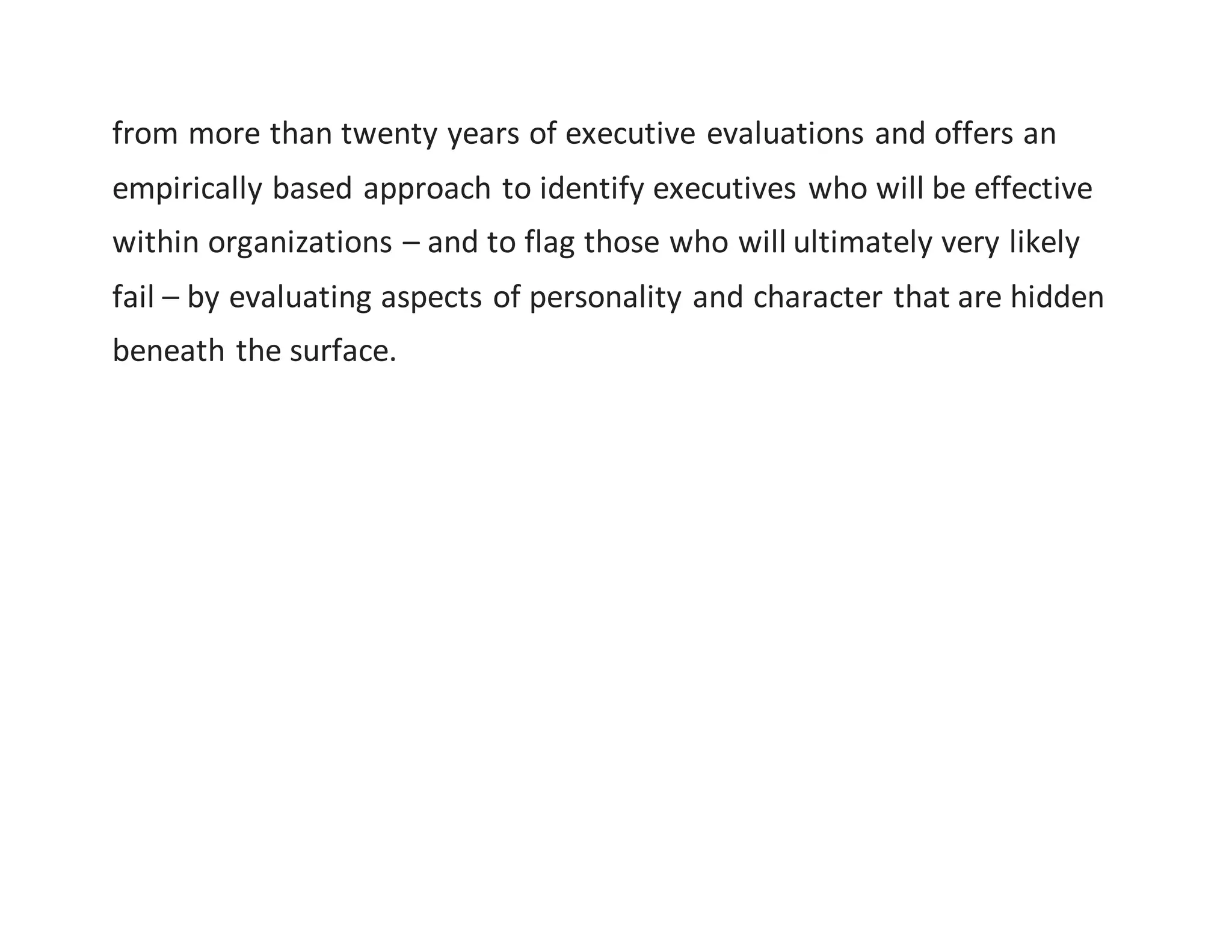 from more than twenty years of executive evaluations and offers an
empirically based approach to identify executives who will be effective
within organizations – and to flag those who will ultimately very likely
fail – by evaluating aspects of personality and character that are hidden
beneath the surface.
 