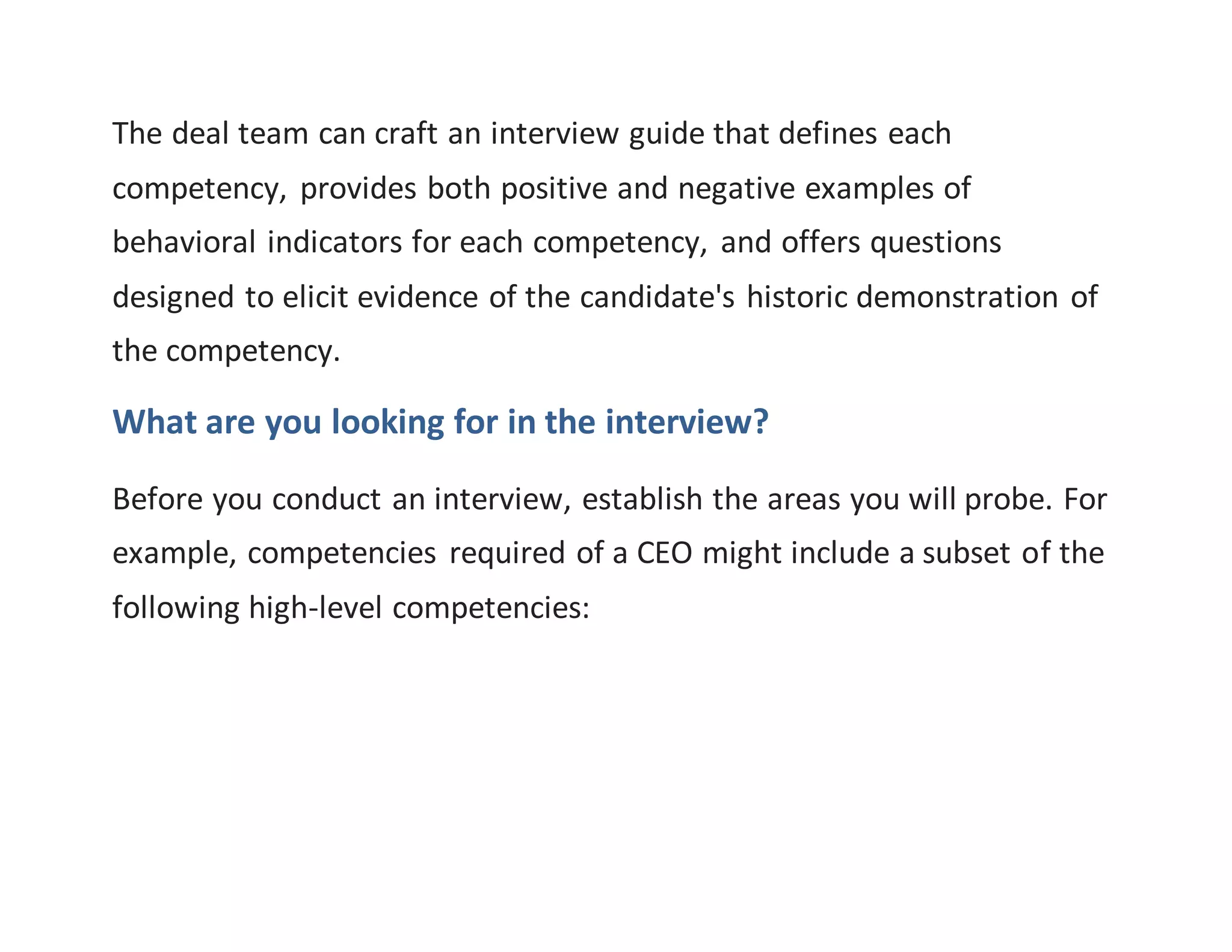The deal team can craft an interview guide that defines each
competency, provides both positive and negative examples of
behavioral indicators for each competency, and offers questions
designed to elicit evidence of the candidate's historic demonstration of
the competency.
What are you looking for in the interview?
Before you conduct an interview, establish the areas you will probe. For
example, competencies required of a CEO might include a subset of the
following high-level competencies:
 