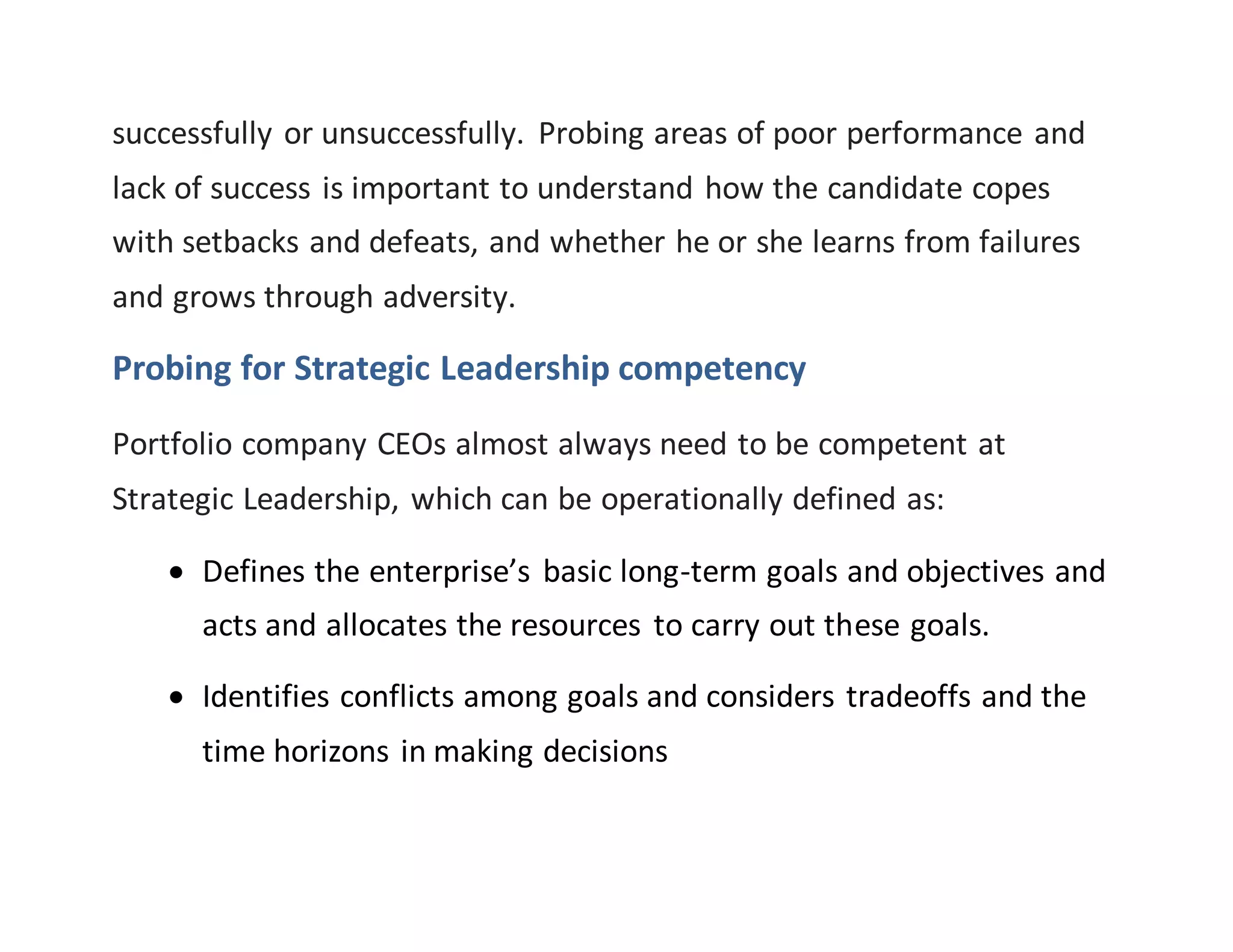 successfully or unsuccessfully. Probing areas of poor performance and
lack of success is important to understand how the candidate copes
with setbacks and defeats, and whether he or she learns from failures
and grows through adversity.
Probing for Strategic Leadership competency
Portfolio company CEOs almost always need to be competent at
Strategic Leadership, which can be operationally defined as:
 Defines the enterprise’s basic long-term goals and objectives and
acts and allocates the resources to carry out these goals.
 Identifies conflicts among goals and considers tradeoffs and the
time horizons in making decisions
 