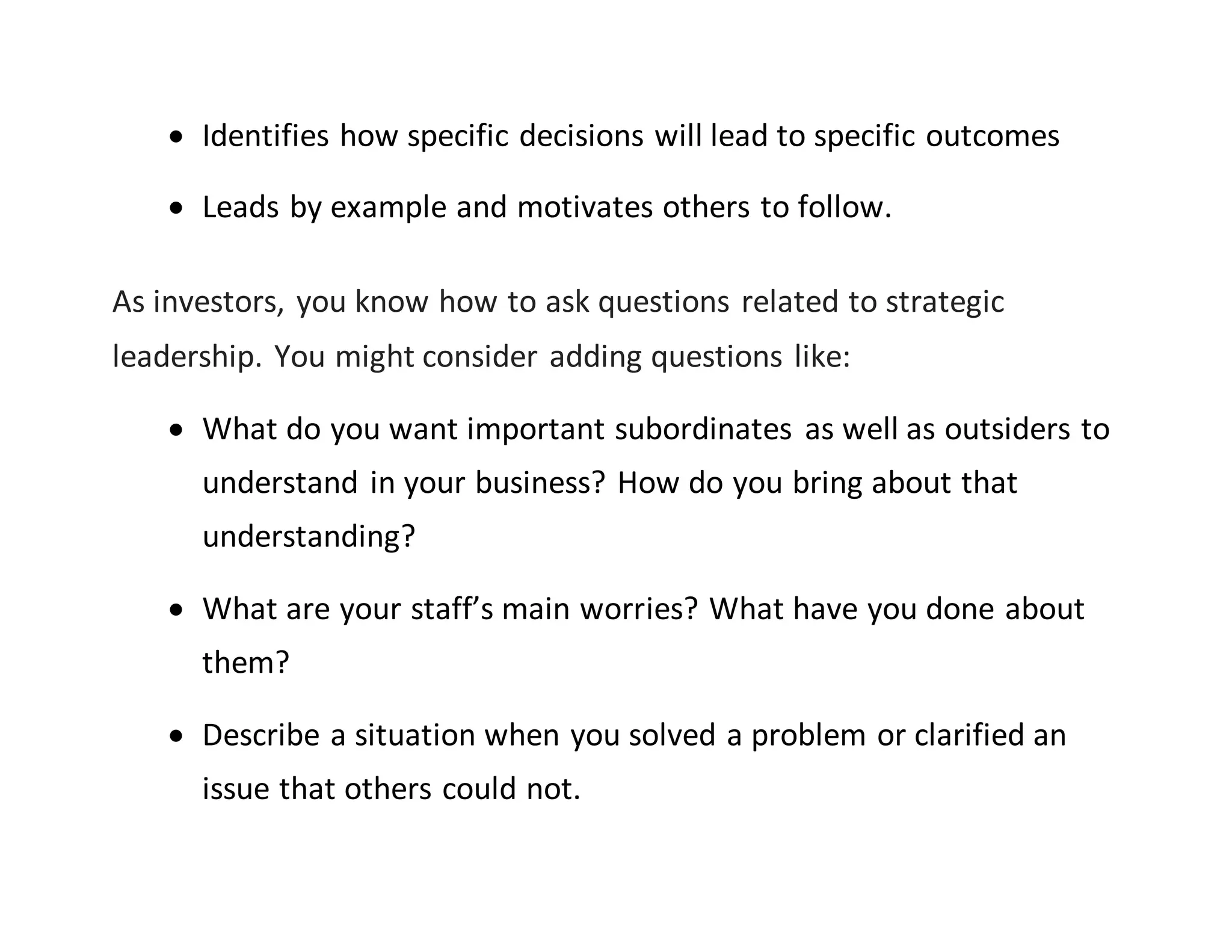  Identifies how specific decisions will lead to specific outcomes
 Leads by example and motivates others to follow.
As investors, you know how to ask questions related to strategic
leadership. You might consider adding questions like:
 What do you want important subordinates as well as outsiders to
understand in your business? How do you bring about that
understanding?
 What are your staff’s main worries? What have you done about
them?
 Describe a situation when you solved a problem or clarified an
issue that others could not.
 