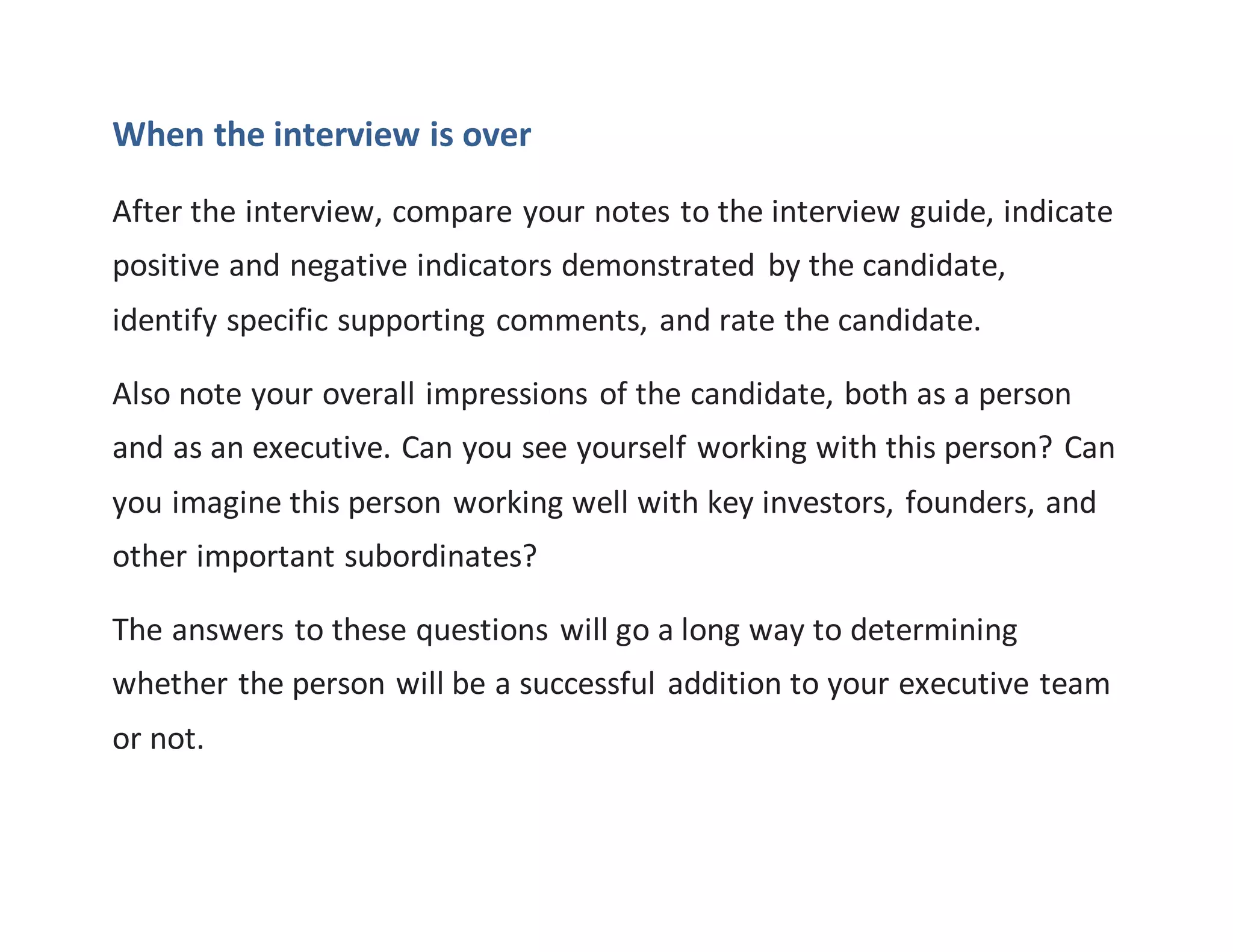 When the interview is over
After the interview, compare your notes to the interview guide, indicate
positive and negative indicators demonstrated by the candidate,
identify specific supporting comments, and rate the candidate.
Also note your overall impressions of the candidate, both as a person
and as an executive. Can you see yourself working with this person? Can
you imagine this person working well with key investors, founders, and
other important subordinates?
The answers to these questions will go a long way to determining
whether the person will be a successful addition to your executive team
or not.
 