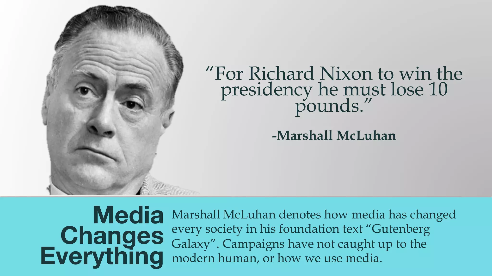 @msweezey
Media  
Changes  
Everything
Marshall McLuhan denotes how media has changed
every society in his foundation text “Gutenberg
Galaxy”. Campaigns have not caught up to the
modern human, or how we use media.
“For Richard Nixon to win the
presidency he must lose 10
pounds.”
-Marshall McLuhan
 