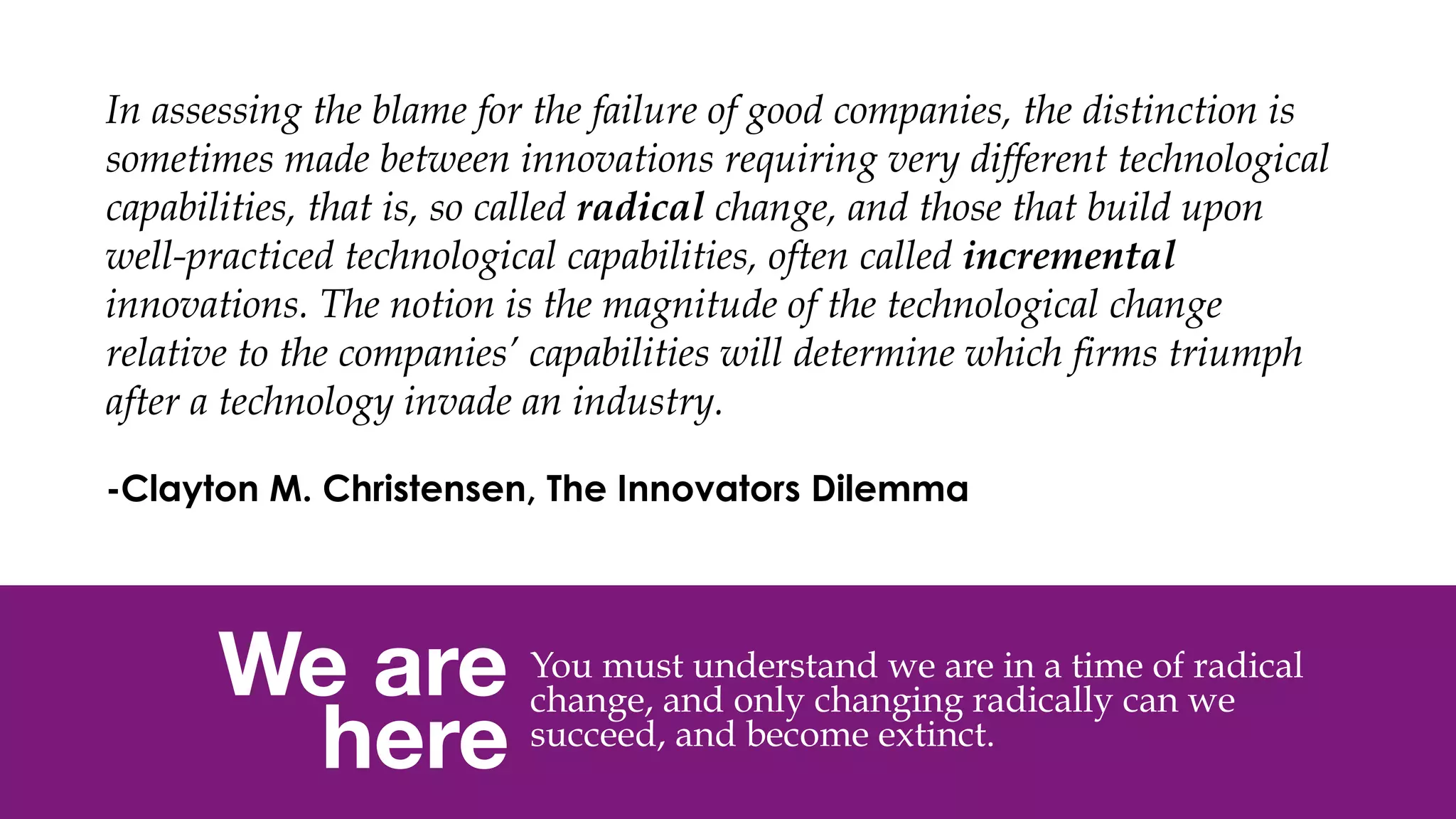 @msweezey
We are 
here
You must understand we are in a time of radical
change, and only changing radically can we
succeed, and become extinct.
In assessing the blame for the failure of good companies, the distinction is
sometimes made between innovations requiring very different technological
capabilities, that is, so called radical change, and those that build upon
well-practiced technological capabilities, often called incremental
innovations. The notion is the magnitude of the technological change
relative to the companies’ capabilities will determine which firms triumph
after a technology invade an industry.
 
-Clayton M. Christensen, The Innovators Dilemma
 