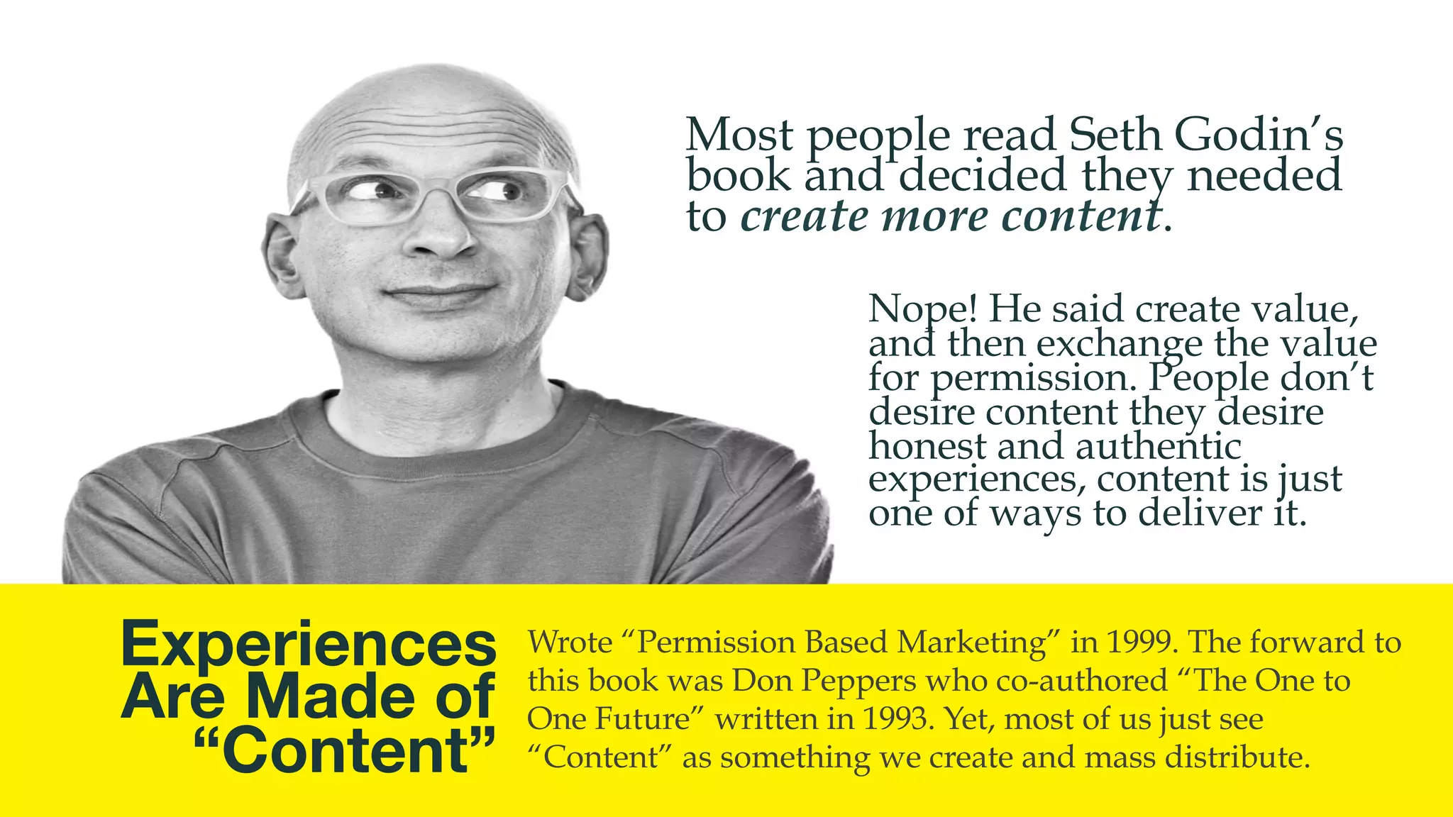 @msweezey
Experiences
Are Made of 
“Content”
Wrote “Permission Based Marketing” in 1999. The forward to
this book was Don Peppers who co-authored “The One to
One Future” written in 1993. Yet, most of us just see
“Content” as something we create and mass distribute.
Nope! He said create value,
and then exchange the value
for permission. People don’t
desire content they desire
honest and authentic
experiences, content is just
one of ways to deliver it.
Most people read Seth Godin’s
book and decided they needed
to create more content.
 