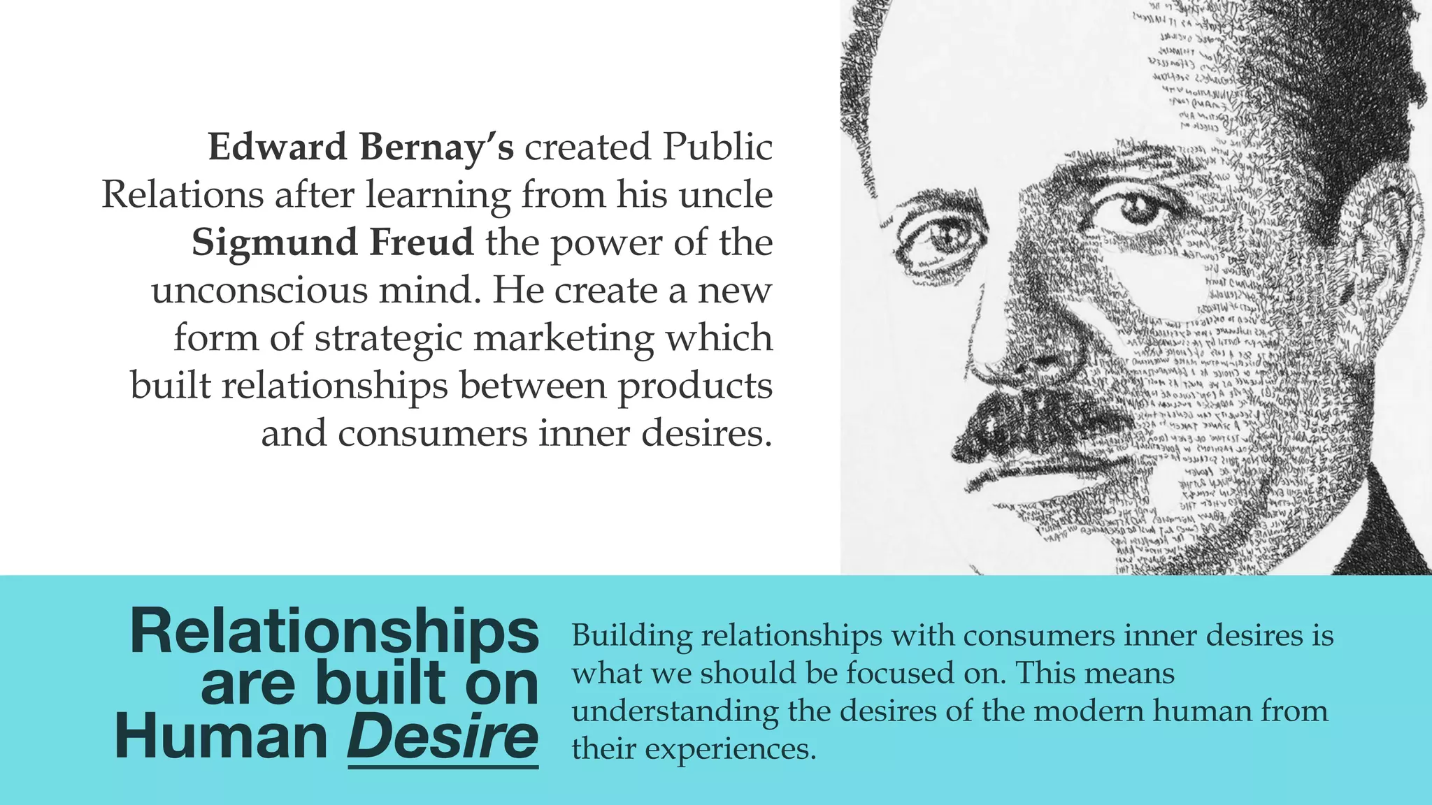 @msweezey
Building relationships with consumers inner desires is
what we should be focused on. This means
understanding the desires of the modern human from
their experiences.
Edward Bernay’s created Public
Relations after learning from his uncle
Sigmund Freud the power of the
unconscious mind. He create a new
form of strategic marketing which
built relationships between products
and consumers inner desires.
Relationships
are built on
Human Desire
 