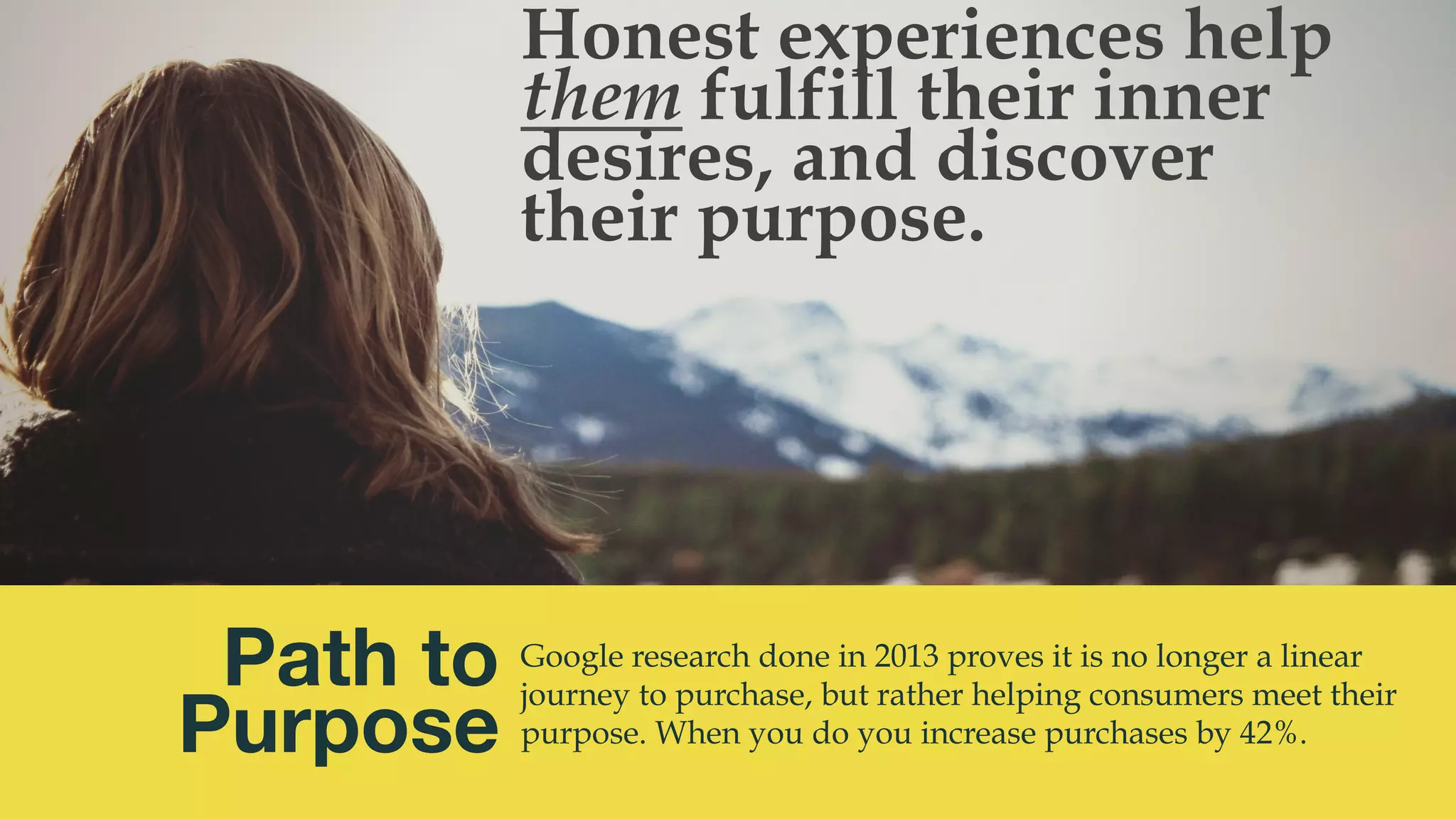 @msweezey
Path to 
Purpose
Google research done in 2013 proves it is no longer a linear
journey to purchase, but rather helping consumers meet their
purpose. When you do you increase purchases by 42%.
Honest experiences help
them fulfill their inner
desires, and discover
their purpose.
 