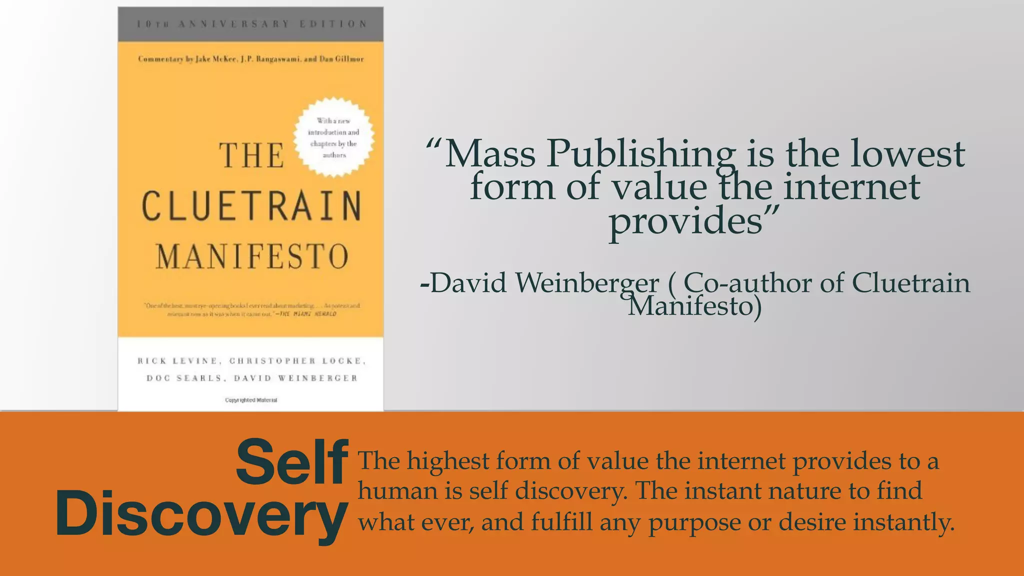@msweezey
Self  
Discovery
The highest form of value the internet provides to a
human is self discovery. The instant nature to find
what ever, and fulfill any purpose or desire instantly.
“Mass Publishing is the lowest
form of value the internet
provides”
-David Weinberger ( Co-author of Cluetrain
Manifesto)
 