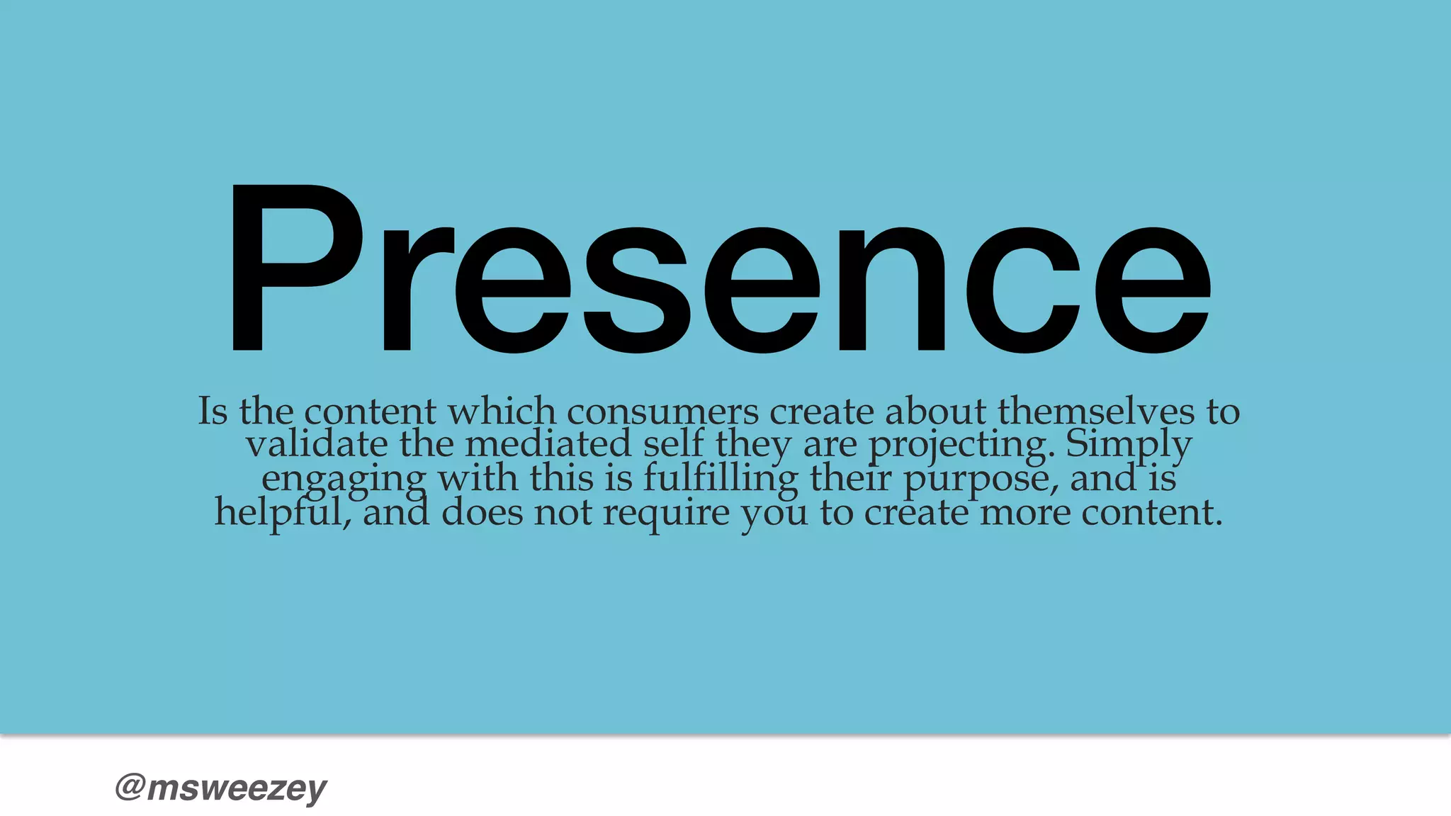 @msweezey
Presence!Is the content which consumers create about themselves to
validate the mediated self they are projecting. Simply
engaging with this is fulfilling their purpose, and is
helpful, and does not require you to create more content.

 